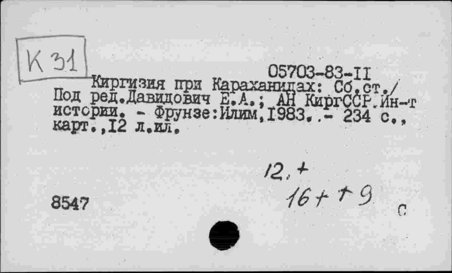 ﻿tr 05703-83-11
п Киргизия при Нараханидах: Сб.ст./ Под ред.Даввдович Е,А, ; АЙ КиргС0Р Йн-т истории. - ФРУНЗе:И/шм 1983, .і! 234 с./ карт.,12 л.ил,	*
8547
/2,+
{6 і* 9
с